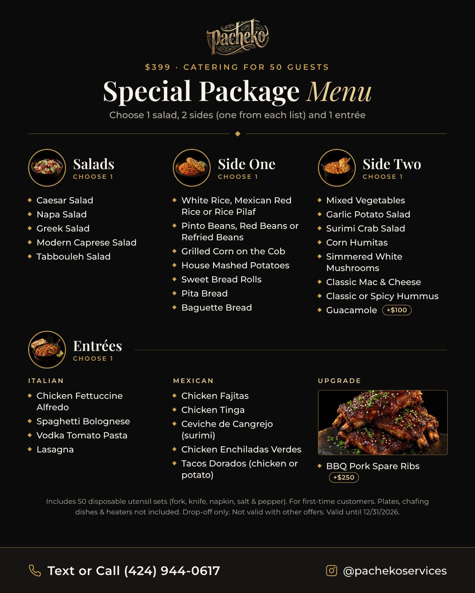 Special Package Menu: $399 catering for 50 guests. Salads, choose 1: Caesar, Napa, Greek, Modern Caprese, Tabbouleh. Side One, choose 1: white rice, Mexican red rice or rice pilaf; pinto, red or refried beans; grilled corn on the cob; house mashed potatoes; sweet bread rolls; pita bread; baguette bread. Side Two, choose 1: mixed vegetables; garlic potato salad; surimi crab salad; corn humitas; simmered white mushrooms; classic mac & cheese; classic or spicy hummus; guacamole plus $100. Entrées, choose 1 — Italian: chicken fettuccine Alfredo, spaghetti bolognese, vodka tomato pasta, lasagna; Mexican: chicken fajitas, chicken tinga, ceviche de cangrejo made with surimi, chicken enchiladas verdes, tacos dorados with chicken or potato; upgrade: BBQ pork spare ribs plus $250. Includes 50 disposable utensil sets, for first-time customers, plates, chafing dishes and heaters not included, drop-off only, not valid with other offers, valid until 12/31/2026. Text or call (424) 944-0617.